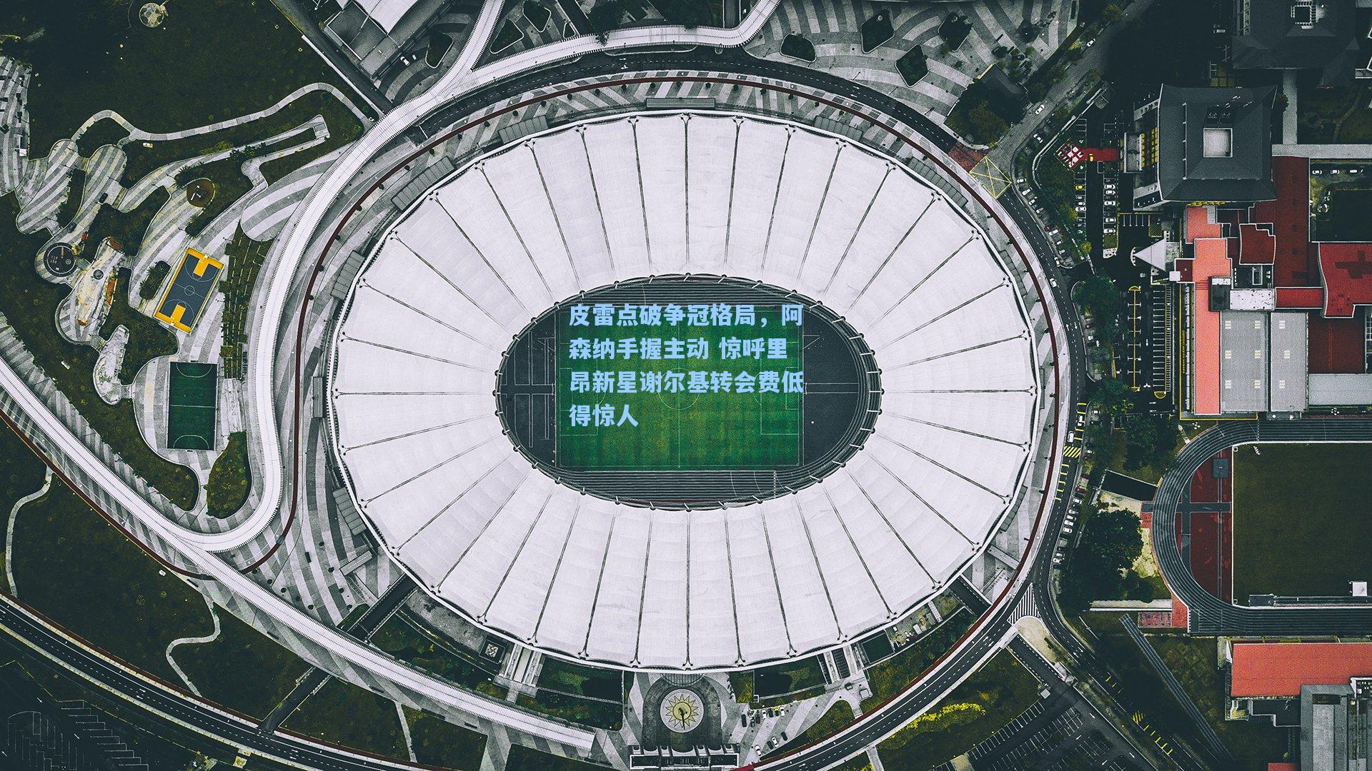 皮雷点破争冠格局，阿森纳手握主动 惊呼里昂新星谢尔基转会费低得惊人