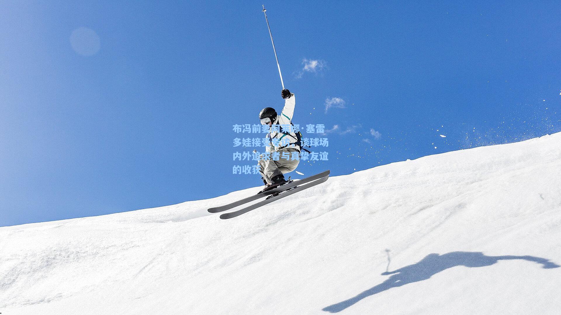 布冯前妻阿莱娜·塞雷多娃接受专访，谈球场内外追求者与真挚友谊的收获